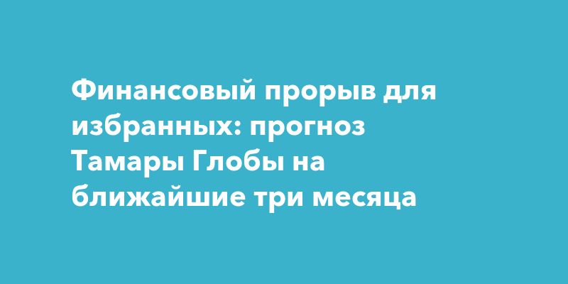 Финансовый прорыв для избранных: прогноз Тамары Глобы на ближайшие три месяца