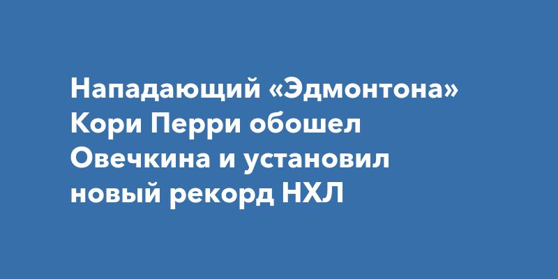 Нападающий «Эдмонтона» Кори Перри обошел Овечкина и установил новый рекорд НХЛ