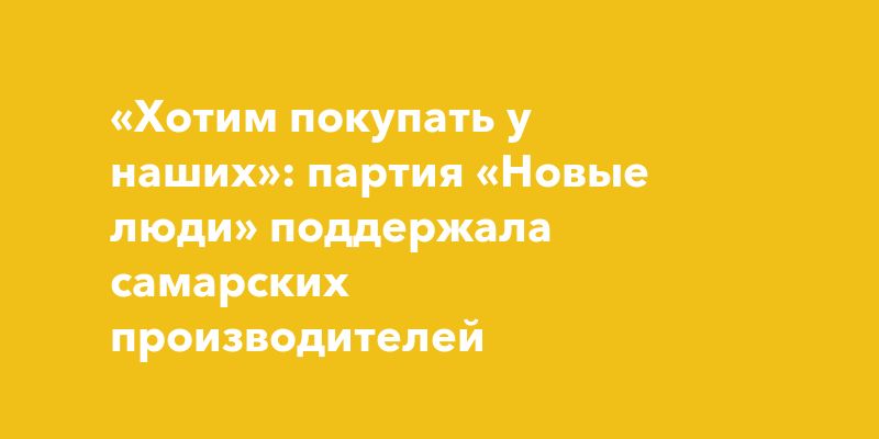 «Хотим покупать у наших»: партия «Новые люди» поддержала самарских производителей